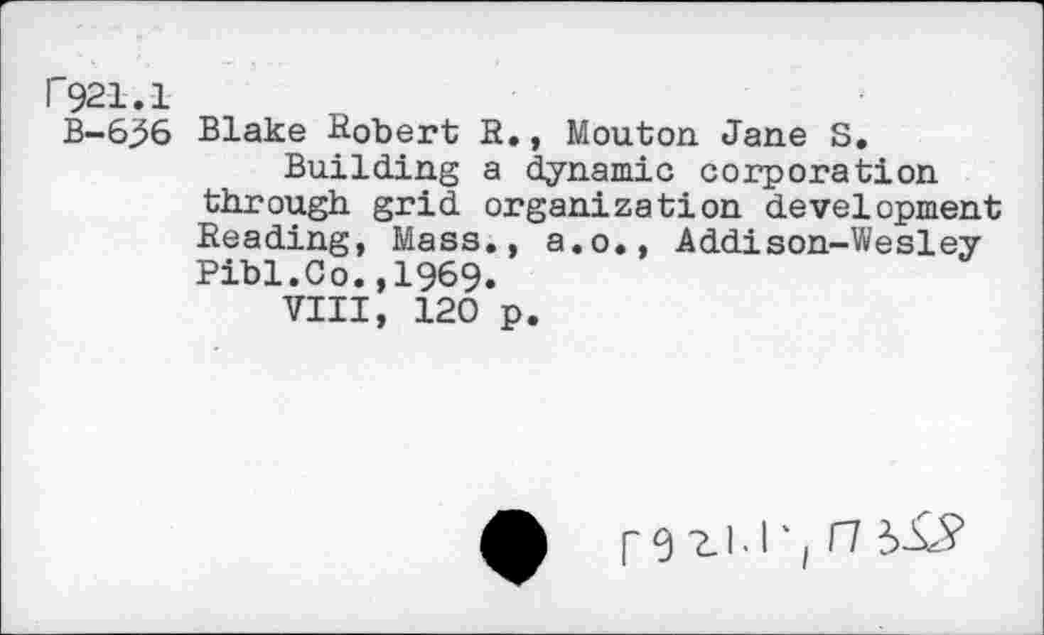 ﻿F921.1
B-6^6
Blake Robert R., Mouton Jane S, Building a dynamic corporation through grid organization development Reading, Mass., a.o., Addison-Wesley Pibl.Co.,1969.
VIII, 120 p.
A r 0 2-1'1 ‘ |